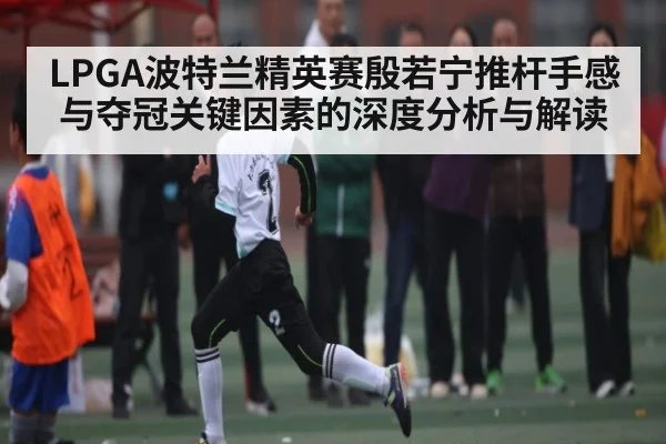 LPGA波特兰精英赛殷若宁推杆手感与夺冠关键因素的深度分析与解读