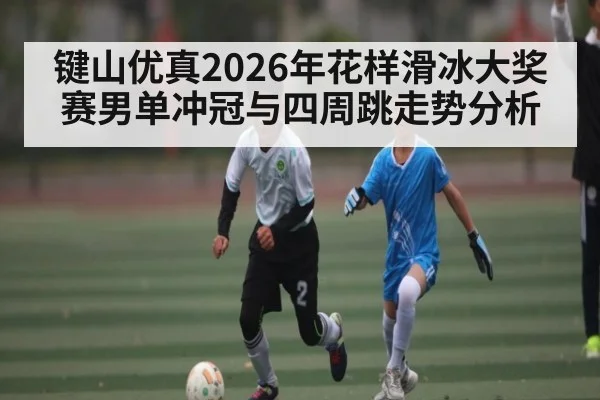 键山优真2026年花样滑冰大奖赛男单冲冠与四周跳走势分析
