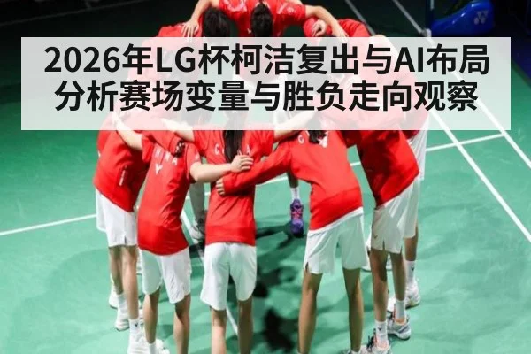 2026年LG杯柯洁复出与AI布局分析赛场变量与胜负走向观察